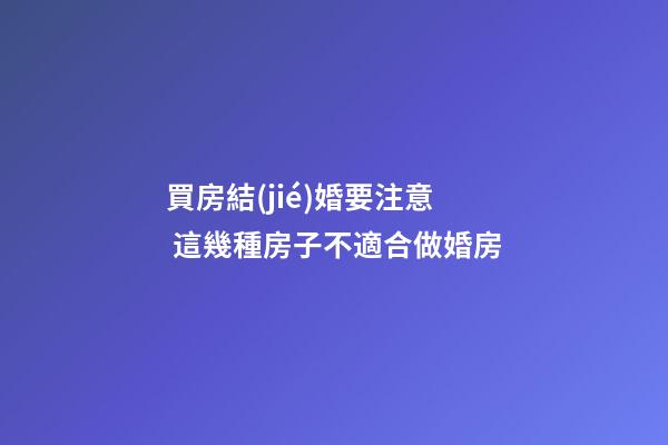 買房結(jié)婚要注意 這幾種房子不適合做婚房